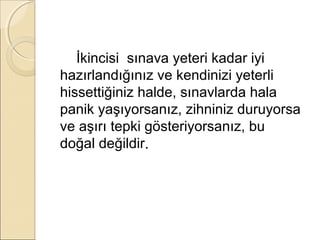 İkincisi sınava yeteri kadar iyi
hazırlandığınız ve kendinizi yeterli
hissettiğiniz halde, sınavlarda hala
panik yaşıyorsanız, zihniniz duruyorsa
ve aşırı tepki gösteriyorsanız, bu
doğal değildir.
 