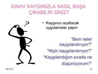 SINAV KAYGINIZLA NASIL BAŞA
            ÇIKABİLİR SİNİZ?

                • ⲵınızı azaltacak
                  uygulamalar yapın:


                               “Beni neler
                         첹ⲵılandırıyor?”
                  “Niçin 첹ⲵılandırıyor?”
                “ⲵılandığım sırada ne
                          düşünüyorum?”
29/11/12                                10
 