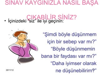 SINAV KAYGINIZLA NASIL BAŞA

             ÇIKABİLİR SİNİZ?
• İçinizdeki “siz” ile iyi geçinin:


                      “Şimdi böyle düşünmem
                        için bir sebep var mı?”
                          “Böyle düşünmemin
                     bana bir faydası var mı?”
                          “Daha iyimser olarak
29/11/12
                             ne düşünebilirim?”
                                            11
 