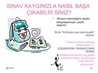 SINAV KAYGINIZLA NASIL BAŞA
       ÇIKABİLİR SİNİZ?
               •    Olmasını istemediğiniz olayları
                    belirginleştirmeyin, pozitif
                    düşünün:

                   Bu bir “Korktuğum şey başıma geldi”
                                              olayıdır.

                         “Sınavda soruları vaktinde
                                      bitiremezsem..?”
                     DÜŞÜNCESİNİ TEKRAR ETMEK
                                                YERİNE
                    “Vaktinde bitirebilmek için gerekli
                       tedbirlerimi aldım, bu durumda
                                         hiçbir şey ters
                                           gitmeyecek.”
29/11/12                                              13
 