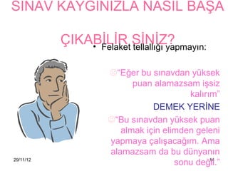 SINAV KAYGINIZLA NASIL BAŞA

           ÇIKABİLİR SİNİZ?
               • Felaket tellallığı yapmayın:

                      “Eğer bu sınavdan yüksek
                            puan alamazsam işsiz
                                          kalırım”
                                 DEMEK YERİNE
                      “Bu sınavdan yüksek puan
                         almak için elimden geleni
                      yapmaya çalışacağım. Ama
                      alamazsam da bu dünyanın
29/11/12
                                       sonu değil.”
                                                14
 