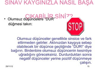 SINAV KAYGINIZLA NASIL BAŞA

•              ÇIKABİLİR SİNİZ?
      Olumsuz düşüncelere “DUR”
      düğmesi takın:


            Olumsuz düşünceler genellikle sinsice ve fark
             ettirmeden gelirler. Aklınızdan 첹ⲵıya sebep
            olabilecek bir düşünce geçtiğinde “DUR!” diye
         bağırın. Birdenbire olumsuz düşüncenin kesintiye
             uğradığını göreceksiniz. Durdurduktan sonra
              negatif düşünceler yerine pozitif düşünmeye
                                                    çalışın.
    29/11/12                                             15
 