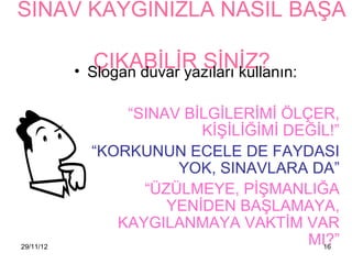 SINAV KAYGINIZLA NASIL BAŞA

           •
                ÇIKABİLİR SİNİZ?
               Slogan duvar yazıları kullanın:

                   “SINAV BİLGİLERİMİ ÖLÇER,
                            KİŞİLİĞİMİ DEĞİL!”
               “KORKUNUN ECELE DE FAYDASI
                         YOK, SINAVLARA DA”
                     “ÜZÜLMEYE, PİŞMANLIĞA
                        YENİDEN BAŞLAMAYA,
                  KAYGILANMAYA VAKTİM VAR
29/11/12
                                         MI?”
                                           16
 