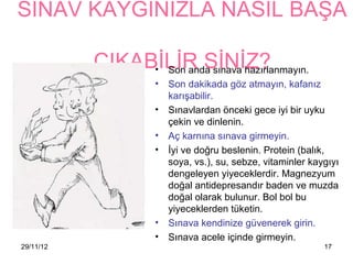 SINAV KAYGINIZLA NASIL BAŞA

           ÇIKABİLİR SİNİZ?
                • Son anda sınava hazırlanmayın.
                     • Son dakikada göz atmayın, kafanız
                       karışabilir.
                     • Sınavlardan önceki gece iyi bir uyku
                       çekin ve dinlenin.
                     • Aç karnına sınava girmeyin.
                     • İyi ve doğru beslenin. Protein (balık,
                       soya, vs.), su, sebze, vitaminler 첹ⲵıyı
                       dengeleyen yiyeceklerdir. Magnezyum
                       doğal antidepresandır baden ve muzda
                       doğal olarak bulunur. Bol bol bu
                       yiyeceklerden tüketin.
                     • Sınava kendinize güvenerek girin.
                     • Sınava acele içinde girmeyin.
29/11/12                                                    17
 