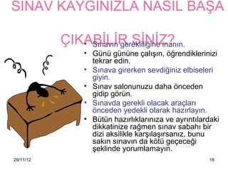 SINAV KAYGINIZLA NASIL BAŞA

           ÇIKABİLİR SİNİZ?
              • Sınavın gerekliliğine inanın.
                 • Günü gününe çalışın, öğrendiklerinizi
                   tekrar edin.
                 • Sınava girerken sevdiğiniz elbiseleri
                   giyin.
                 • Sınav salonunuzu daha önceden
                   gidip görün.
                 • Sınavda gerekli olacak araçları
                   önceden yedekli olarak hazırlayın.
                 • Bütün hazırlıklarınıza ve ayrıntılardaki
                   dikkatinize rağmen sınav sabahı bir
                   dizi aksilikle karşılaşırsanız, bunu
                   sakın sınavın da kötü geçeceği
                   şeklinde yorumlamayın.
29/11/12                                               18
 