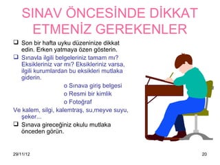 SINAV ÖNCESİNDE DİKKAT
      ETMENİZ GEREKENLER
 Son bir hafta uyku düzeninize dikkat
  edin. Erken yatmaya özen gösterin.
 Sınavla ilgili belgeleriniz tamam mı?
  Eksikleriniz var mı? Eksikleriniz varsa,
  ilgili kurumlardan bu eksikleri mutlaka
  giderin.
                    o Sınava giriş belgesi
                    o Resmi bir kimlik
                    o Fotoğraf
Ve kalem, silgi, kalemtraş, su,meyve suyu,
  şeker...
 Sınava gireceğiniz okulu mutlaka
  önceden görün.


29/11/12                                     20
 