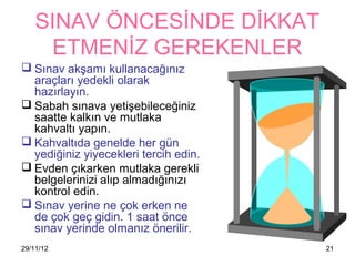 SINAV ÖNCESİNDE DİKKAT
      ETMENİZ GEREKENLER
 Sınav akşamı kullanacağınız
  araçları yedekli olarak
  hazırlayın.
 Sabah sınava yetişebileceğiniz
  saatte kalkın ve mutlaka
  kahvaltı yapın.
 Kahvaltıda genelde her gün
  yediğiniz yiyecekleri tercih edin.
 Evden çıkarken mutlaka gerekli
  belgelerinizi alıp almadığınızı
  kontrol edin.
 Sınav yerine ne çok erken ne
  de çok geç gidin. 1 saat önce
  sınav yerinde olmanız önerilir.
29/11/12                               21
 