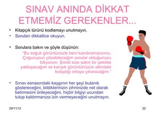 SINAV ANINDA DİKKAT
      ETMEMİZ GEREKENLER...
•   Kitapçık türünü kodlamayı unutmayın.
•   Soruları dikkatlice okuyun.

•   Sorulara bakın ve şöyle düşünün:
       “Bu soğuk görüntünüzle beni kandıramazsınız.
       Çoğunuzun çözebileceğim sorular olduğunuzu
                biliyorum. Şimdi size sakin bir şekilde
      yaklaşacağım ve karışık görüntünüzün altındaki
                        kolaylığı ortaya çıkaracağım.”

•   Sınav esnasındaki 첹ⲵının her şeyi bulanık
    göstereceğini, bildiklerinizin zihninizde net olarak
    belirmesini önleyeceğini, hiçbir bilgiyi ucundan
    tutup kaldırmanıza izin vermeyeceğini unutmayın.

29/11/12                                                   22
 
