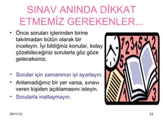 SINAV ANINDA DİKKAT
      ETMEMİZ GEREKENLER...
• Önce soruları içlerinden birine
  takılmadan bütün olarak bir
  inceleyin. İyi bildiğiniz konular, kolay
  çözebileceğiniz sorularla göz göze
  geleceksiniz.

• Sorular için zamanınızı iyi ayarlayın.
• Anlamadığınız bir yer varsa, sınavı
  veren kişiden açıklamasını isteyin.
• Sorularla inatlaşmayın.


29/11/12                                     23
 