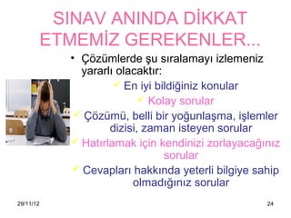 SINAV ANINDA DİKKAT
           ETMEMİZ GEREKENLER...
             • Çözümlerde şu sıralamayı izlemeniz
               yararlı olacaktır:
                       En iyi bildiğiniz konular
                             Kolay sorular
               Çözümü, belli bir yoğunlaşma, işlemler
                     dizisi, zaman isteyen sorular
              Hatırlamak için kendinizi zorlayacağınız
                                  sorular
              Cevapları hakkında yeterli bilgiye sahip
                          olmadığınız sorular
29/11/12                                            24
 