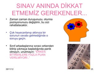 SINAV ANINDA DİKKAT
      ETMEMİZ GEREKENLER...
• Zaman zaman duruşunuzu, oturma
  pozisyonunuzu değiştirin, bu sizi
  rahatlatacaktır.

• Çok heyecanlanıp aklınıza bir
  sorunun cevabı gelmediğinde o
  soruyu geçin.

• Sınıf arkadaşlarınız sınavı erkenden
  bitirip çıkmaya başladığında panik
  olmayın, unutmayın: “ERKEN
  BİTİRENLERE FAZLA PUAN
  VERİLMİYOR!..”



29/11/12                                 25
 