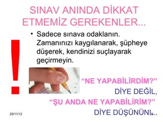 SINAV ANINDA DİKKAT




!
           ETMEMİZ GEREKENLER...
            • Sadece sınava odaklanın.
              Zamanınızı 첹ⲵılanarak, şüpheye
              düşerek, kendinizi suçlayarak
              geçirmeyin.

                        “NE YAPABİLİRDİM?”
                                DİYE DEĞİL,
                 “ŞU ANDA NE YAPABİLİRİM?”
29/11/12                   DİYE DÜŞÜNÜN!...
                                         26
 