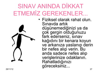 SINAV ANINDA DİKKAT
           ETMEMİZ GEREKENLER...
                  • Fiziksel olarak rahat olun.
                    Sınavda artık
                    düşünemediğinizi ya da
                    çok gergin olduğunuzu
                    fark ederseniz, sınav
                    kağıdını bir kenara koyun
                    ve arkanıza yaslanıp derin
                    bir nefes alıp verin. Bu
                    anda sadece nefes alıp
                    verişlerinize odaklanın.
                    Rahatladığınızı
                    göreceksiniz...
29/11/12                                     27
 