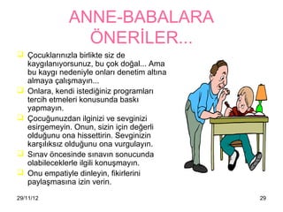 ANNE-BABALARA
                ÖNERİLER...
 Çocuklarınızla birlikte siz de
  첹ⲵılanıyorsunuz, bu çok doğal... Ama
  bu 첹ⲵı nedeniyle onları denetim altına
  almaya çalışmayın...
 Onlara, kendi istediğiniz programları
  tercih etmeleri konusunda baskı
  yapmayın.
 Çocuğunuzdan ilginizi ve sevginizi
  esirgemeyin. Onun, sizin için değerli
  olduğunu ona hissettirin. Sevginizin
  karşılıksız olduğunu ona vurgulayın.
 Sınav öncesinde sınavın sonucunda
  olabileceklerle ilgili konuşmayın.
 Onu empatiyle dinleyin, fikirlerini
  paylaşmasına izin verin.
29/11/12                                     29
 