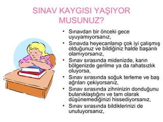 SINAV KAYGISI YAŞIYOR
      MUSUNUZ?
      • Sınavdan bir önceki gece
        uyuyamıyorsanız,
      • Sınavda heyecanlanıp çok iyi çalışmış
        olduğunuz ve bildiğiniz halde başarılı
        olamıyorsanız,
      • Sınav sırasında midenizde, karın
        bölgenizde gerilme ya da rahatsızlık
        oluyorsa,
      • Sınav sırasında soğuk terleme ve baş
        ağrıları çekiyorsanız,
      • Sınav sırasında zihninizin donduğunu
        bulanıklaştığını ve tam olarak
        düşünemediğinizi hissediyorsanız,
      • Sınav sırasında bildiklerinizi de
        unutuyorsanız,
 