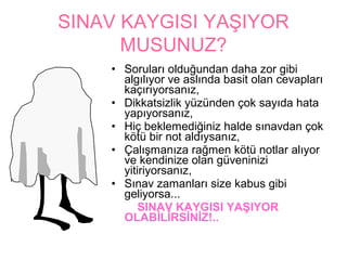SINAV KAYGISI YAŞIYOR
      MUSUNUZ?
    • Soruları olduğundan daha zor gibi
      algılıyor ve aslında basit olan cevapları
      kaçırıyorsanız,
    • Dikkatsizlik yüzünden çok sayıda hata
      yapıyorsanız,
    • Hiç beklemediğiniz halde sınavdan çok
      kötü bir not aldıysanız,
    • Çalışmanıza rağmen kötü notlar alıyor
      ve kendinize olan güveninizi
      yitiriyorsanız,
    • Sınav zamanları size kabus gibi
      geliyorsa...
          SINAV KAYGISI YAŞIYOR
      OLABİLİRSİNİZ!..
 