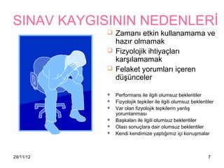 SINAV KAYGISININ NEDENLERİ
            Zamanı etkin kullanamama ve
             hazır olmamak
            Fizyolojik ihtiyaçları
             karşılamamak
            Felaket yorumları içeren
             düşünceler

              Performans ile ilgili olumsuz beklentiler
              Fizyolojik tepkiler ile ilgili olumsuz beklentiler
              Var olan fizyolojik tepkilerin yanlış
               yorumlanması
              Başkaları ile ilgili olumsuz beklentiler
              Olası sonuçlara dair olumsuz beklentiler
              Kendi kendimize yaptığımız içi konuşmalar



29/11/12                                                      7
 