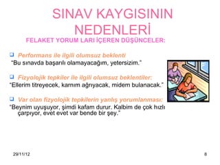 SINAV KAYGISININ
                  NEDENLERİ
       FELAKET YORUM LARI İÇEREN DÜŞÜNCELER:

 Performans ile ilgili olumsuz beklenti
“Bu sınavda başarılı olamayacağım, yetersizim.”

 Fizyolojik tepkiler ile ilgili olumsuz beklentiler:
“Ellerim titreyecek, karnım ağrıyacak, midem bulanacak.”

 Var olan fizyolojik tepkilerin yanlış yorumlanması:
“Beynim uyuşuyor, şimdi kafam durur. Kalbim de çok hızlı
   çarpıyor, evet evet var bende bir şey.”




 29/11/12                                                  8
 