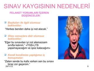 SINAV KAYGISININ NEDENLERİ
     FELAKET YORUMLARI İÇEREN
            DÜŞÜNCELER:

 Başkaları ile ilgili olumsuz
  beklentiler:
“Herkes benden daha iyi not alacak.”

 Olası sonuçlara dair olumsuz
   beklentiler:
“Eğer bu sınavdan iyi not alamazsam
   sınıfta kalırım.” «YGS-LYS
   yapamayacağım ve işsiz kalacağım»

 Kendi kendimize yaptığımız iç
   konuşmalar:
“Zaten sende bu kafa varken sen bu sınavı
   biraz zor geçersin.”
 29/11/12                                   9
 