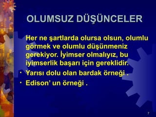 OLUMSUZ DÜŞÜNCELER
  Her ne şartlarda olursa olsun, olumlu
  görmek ve olumlu düşünmeniz
  gerekiyor. İyimser olmalıyız, bu
  iyimserlik başarı için gereklidir.
• Yarısı dolu olan bardak örneği .
• Edison’ un örneği .




                                      7
 