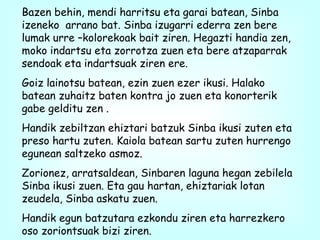 Bazen behin, mendi harritsu eta garai batean, Sinba izeneko  arrano bat. Sinba izugarri ederra zen bere lumak urre –kolorekoak bait ziren. Hegazti handia zen, moko indartsu eta zorrotza zuen eta bere atzaparrak sendoak eta indartsuak ziren ere.  Goiz lainotsu batean, ezin zuen ezer ikusi. Halako batean zuhaitz baten kontra jo zuen eta konorterik gabe gelditu zen . Handik zebiltzan ehiztari batzuk Sinba ikusi zuten eta preso hartu zuten. Kaiola batean sartu zuten hurrengo egunean saltzeko asmoz.  Zorionez, arratsaldean, Sinbaren laguna hegan zebilela Sinba ikusi zuen. Eta gau hartan, ehiztariak lotan zeudela, Sinba askatu zuen. Handik egun batzutara ezkondu ziren eta harrezkero oso zoriontsuak bizi ziren. 
