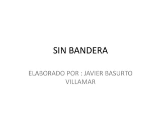 SIN BANDERA
ELABORADO POR : JAVIER BASURTO
VILLAMAR
 