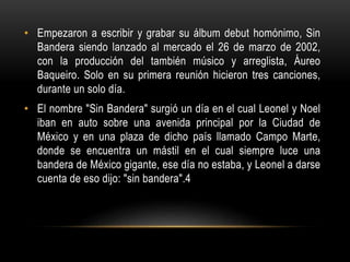 • Empezaron a escribir y grabar su álbum debut homónimo, Sin
Bandera siendo lanzado al mercado el 26 de marzo de 2002,
con la producción del también músico y arreglista, Áureo
Baqueiro. Solo en su primera reunión hicieron tres canciones,
durante un solo día.
• El nombre "Sin Bandera" surgió un día en el cual Leonel y Noel
iban en auto sobre una avenida principal por la Ciudad de
México y en una plaza de dicho país llamado Campo Marte,
donde se encuentra un mástil en el cual siempre luce una
bandera de México gigante, ese día no estaba, y Leonel a darse
cuenta de eso dijo: "sin bandera".4
 