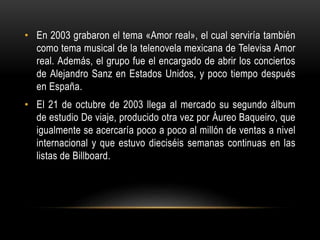 • En 2003 grabaron el tema «Amor real», el cual serviría también
como tema musical de la telenovela mexicana de Televisa Amor
real. Además, el grupo fue el encargado de abrir los conciertos
de Alejandro Sanz en Estados Unidos, y poco tiempo después
en España.
• El 21 de octubre de 2003 llega al mercado su segundo álbum
de estudio De viaje, producido otra vez por Áureo Baqueiro, que
igualmente se acercaría poco a poco al millón de ventas a nivel
internacional y que estuvo dieciséis semanas continuas en las
listas de Billboard.
 