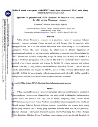 Sinbiotik untuk pencegahan infeksi IMNV (Infectious Myonecrosis Virus) pada udang
vaname Litopenaeus vannamei
Synbiotic for prevention of IMNV (Infectious Myonecrosis Virus) infection
in white shrimp Litopenaeus vannamei
Widanarni*
, Sukenda , Ghita Ryan Septiani
Departemen Budidaya Perairan, Fakultas Perikanan dan Ilmu Kelautan, IPB
Kampus Darmaga, Bogor 16680.
*Korespondesi: widanarni@yahoo.com. Telp. 0251-8628755, Fax. 0251-8622941
Abstract
White shrimp Litopenaeus vannamei is a prioritized export of Indonesian fisheries
commodity. However, outbreak of main bacterial and viral diseases often decreased the white
shrimp production. One of the viral diseases which often attack white shrimp is IMNV (Infectious
Myonecrosis Virus). This study evaluated the effectiveness of different frequencies of
administration of synbiotic on survival, growth, and immune response of white shrimp infected by
IMNV. Shrimp with an initial average body weight of shrimp 0,493±0,035 g was stocked at a
density of 15 shrimps per aquarium (60x35x30) cm. The study was conducted with five treatments
consisted of A (without synbiotic and infected by IMNV), B (without synbiotic and without
infection of IMNV), C (daily synbiotic administration and infected by IMNV), D (twice a week of
sinbiotic administration and infected by IMNV), and E (weekly synbiotic administration and
infected by IMNV). Shrimp with daily synbiotic administration and infected by IMNV resulted in
the highest survival (80%) and better immune response than other treatments.
Keywords: White shrimp, IMNV, Sinbiotic, Survival rate, Immune response
Abstrak
Udang vaname (Litopenaeus vannamei) merupakan salah satu komoditas ekspor unggulan di
bidang perikanan. Namun penyakit bakterial dan viral sering mnjadi kendala dalam budidaya udang
vaname. Salah satu penyakit viral yang saat ini banyak menyerang udang vaname adalah
IMNV(Infectious Myonecrosis Virus). Penelitian ini dilakukan untuk menguji efektivitas pemberian
sinbiotik dengan frekuensi berbeda terhadap sintasan, pertumbuhan, dan respons imun udang
vaname yang diinfeksi IMNV. Udang yang digunakan memiliki bobot 0,493±0,035 gram/ekor,
dipelihara sebanyak 15 ekor dalam akuarium berukuran 60x35x30 cm yang diisi air laut sebanyak
30 liter. Penelitian dilakukan dengan 5 perlakuan yaitu A (tanpa pemberian sinbiotik dan diinfeksi
 