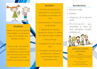 Servicios
 Servicio de información,
orientación y asesoramiento a
las familia con miembro sor-
dos.
 Asesoramiento y formación a
profesionales
 Desarrollo de acciones
formativas, charlas y/o talleres
de lengua de signos española
 Visitas al hogar
 Actividades de ocio y tiempo
libre
 Actividades de información,
sensibilización, difusión y
concienciación sobre la
comunidad sorda.
Finalidad
Ofrecer un servicio especiali-
zado dirigido a la atención y
apoyo a las familias con
miembros sordos.
Llevar a cabo una serie de
acciones de difusión y
sensibilización a nivel social
que favorezca el proceso de
integración social del
colectivo de personas sordas.
Beneficiarios
 Personas sordas
 Familias
 Amigos/as de la persona
sorda
 P r o f e s i o n a l e s q u e
desarrollen su labor en
áreas educativas, sociales,
sanitarias, etc.
¿Dónde puedes
solicitarlo?
FASICAN
C/Zurbarán, nº 6, grupo 13 viviendas, portón
2, Of.-3. Los Andenes 38108 San Cristóbal de
La Laguna.
TFNO y FAX: 922.21.35.36
Sms: 670 645 878
Correo: educadora@fasican.org
 