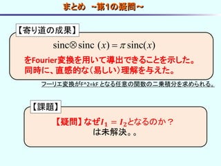 sinc sinc ( ) sinc( )x x 
【寄り道の成果】
をFourier変換を用いて導出できることを示した。
同時に、直感的な（易しい）理解を与えた。
【疑問】 なぜ𝑰 𝟏 = 𝑰 𝟐となるのか？
は未解決。。
まとめ ~第1の疑問～
【課題】
フーリエ変換がF^2=kF となる任意の関数の二乗積分を求められる。
 