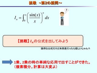 0
sin( )
n
n
x
I dx
x
  
  
 

【挑戦】 𝑰 𝒏の公式を出してみよう
誰得な公式だけど未発表だったら嬉しいじゃん？
挑戦 ~第2の疑問～
1乗、2乗の時の単純な応用で出すことができた。
（複素積分。計算は大変よ）
 