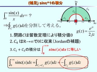 0
sin( )
( )
C
x
dx
x
g z dz



＝？
⇒ を分割して考える。
1. 閉路𝐶は留数定理により積分値0
2. 𝐶4 はR→∞で0に収束（Jordanの補題)
3. 𝐶1 + 𝐶3の積分は 𝒔𝒊𝒏𝒄 𝒙 𝒅𝒙
+∞
𝟎
に等しい
1 3 20
sinc( ) ( ) ( )
C C C
x dx g z dz g z dz


    
𝐶1
𝐶2
𝐶3
r rR R
Re
Im
𝐶4
( )
2
jz
e
g z
jz

(補足) sinc^1の積分
 