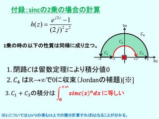 1. 閉路𝐶は留数定理により積分値0
2. 𝐶4 はR→∞で0に収束（Jordanの補題)[※]
3. 𝐶1 + 𝐶3の積分は 𝒔𝒊𝒏𝒄 𝒙 𝒏 𝒅𝒙
+∞
𝟎
に等しい
𝐶1
𝐶2
𝐶3
r rR R
Re
Im
𝐶4
2
2 2
1
( )
(2 )
j z
e
h z
j z


1乗の時の以下の性質は同様に成り立つ。
※2.については1/x^2の項もC4上での積分計算すれば0となることが分かる。
付録：sincの2乗の場合の計算
 