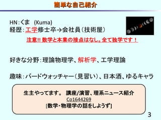 3
簡単な自己紹介
HN：くま (Kuma)
経歴：工学修士卒→会社員（技術屋）
注意!! 数学と本業の接点はなし。全て独学です！
好きな分野：理論物理学、解析学、工学理論
趣味：バードウォッチャー（見習い）、日本酒、ゆるキャラ
生主やってます。 講座/演習、理系ニュース紹介
Co1644269
[数学・物理学の話をしようず]
 