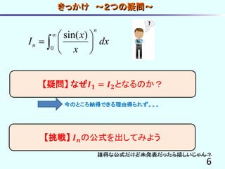 きっかけ ～２つの疑問～
6
【疑問】 なぜ𝑰 𝟏 = 𝑰 𝟐となるのか？
0
sin( )
n
n
x
I dx
x
  
  
 

【挑戦】 𝑰 𝒏の公式を出してみよう
誰得な公式だけど未発表だったら嬉しいじゃん？
今のところ納得できる理由得られず。。。
 