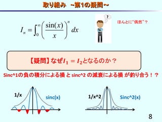 8
【疑問】 なぜ𝑰 𝟏 = 𝑰 𝟐となるのか？
0
sin( )
n
n
x
I dx
x
  
  
 

sinc(x) Sinc^2(x)1/x 1/x^2
Sinc^1の負の積分による損 と sinc^2 の減衰による損 が釣り合う！？
ほんとに“偶然”？
取り組み ~第1の疑問～
 