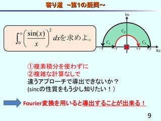 9
寄り道 ~第1の疑問～
𝐶1
𝐶2
𝐶3
r rR R
Re
Im
2
0
sin( )x
dx
x
  
 
 
 を求めよ。
①複素積分を使わずに
②複雑な計算なしで
違うアプローチで導出できないか？
(sincの性質をもう少し知りたい！）
Fourier変換を用いると導出することが出来る！
 