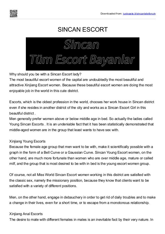 Downloaded from: justpaste.it/sincantelefonuty
SINCAN ESCORT
Why should you be with a Sincan Escort lady?


The most beautiful escort women of the capital are undoubtedly the most beautiful and
attractive Xinjiang Escort women. Because these beautiful escort women are doing the most
enjoyable job in the world in this cute district.
 
Escorts, which is the oldest profession in the world, chooses her work house in Sincan district
even if she resides in another district of the city and works as a Sincan Escort Girl in this
beautiful district .
Men generally prefer women above or below middle age in bed. So actually the ladies called
Young Sincan Escorts . It is an undeniable fact that it has been statistically demonstrated that
middle-aged women are in the group that least wants to have sex with.
 
Xinjiang Young Escorts


Because the female age group that men want to be with, make it scientifically possible with a
graph in the form of a Bell Curve or a Gaussian Curve. Sincan Young Escort women, on the
other hand, are much more fortunate than women who are over middle age, mature or called
milf, and the group that is most desired to be with in bed is the young escort women group.
 
Of course, not all Miss World Sincan Escort women working in this district are satisfied with
the classic sex, namely the missionary position, because they know that clients want to be
satisfied with a variety of different positions.
 
Men, on the other hand, engage in debauchery in order to get rid of daily troubles and to make
a change in their lives, even for a short time, or to escape from a monotonous relationship.
 
Xinjiang Anal Escorts


The desire to mate with different females in males is an inevitable fact by their very nature. In
 