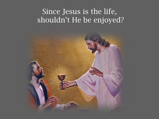 Since Jesus is the life,
shouldn’t He be enjoyed?