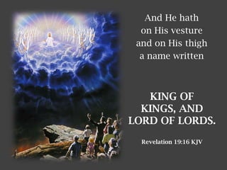 And He hath
on His vesture
and on His thigh
a name written
KING OF
KINGS, AND
LORD OF LORDS.
Revelation 19:16 KJV