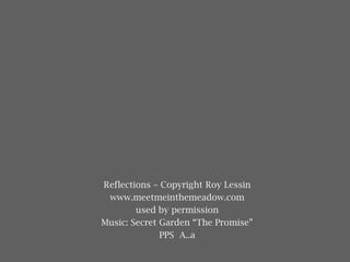 Reflections – Copyright Roy Lessin
www.meetmeinthemeadow.com
used by permission
Music: Secret Garden “The Promise”
PPS A..a