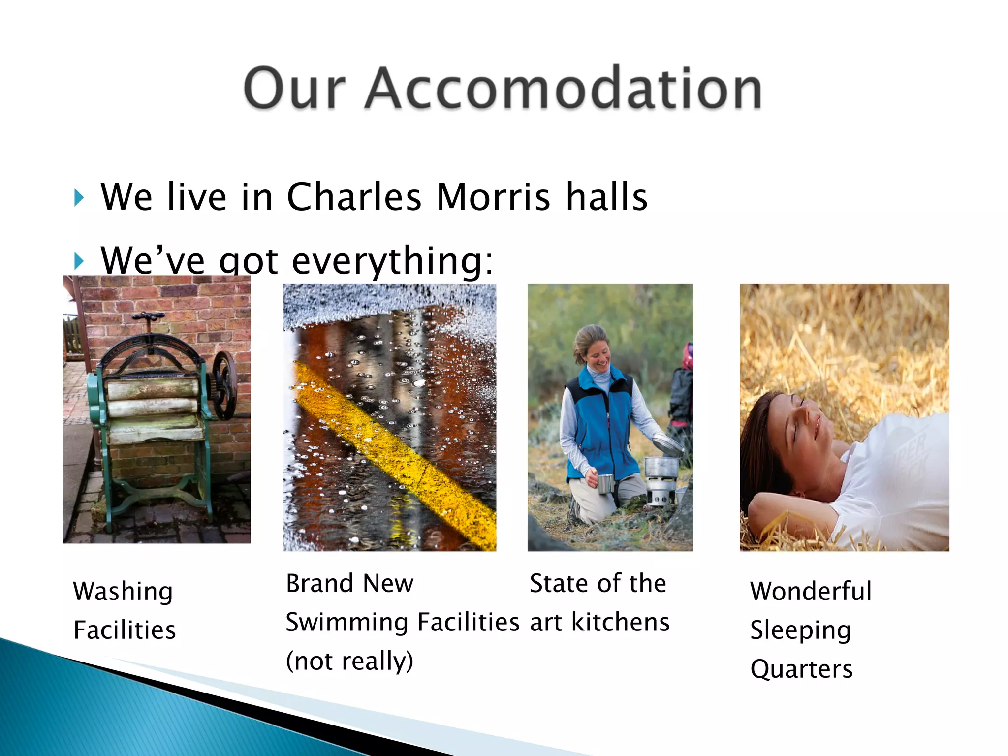 We live in Charles Morris halls  We’ve got everything: Washing Facilities Brand New Swimming Facilities (not really) State of the art kitchens Wonderful Sleeping Quarters 