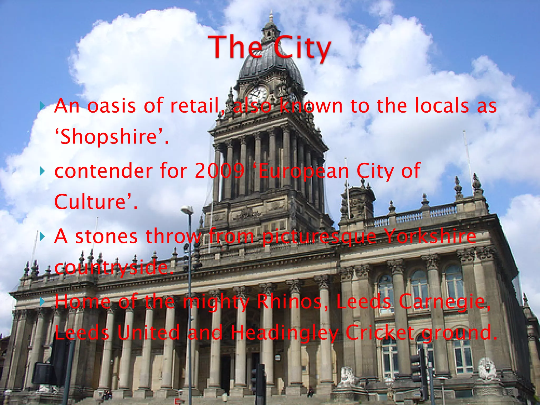 An oasis of retail, also known to the locals as ‘Shopshire’.  contender for 2009 ‘European City of Culture’.  A stones throw from picturesque Yorkshire countryside. Home of the mighty Rhinos, Leeds Carnegie, Leeds United and Headingley Cricket ground. 