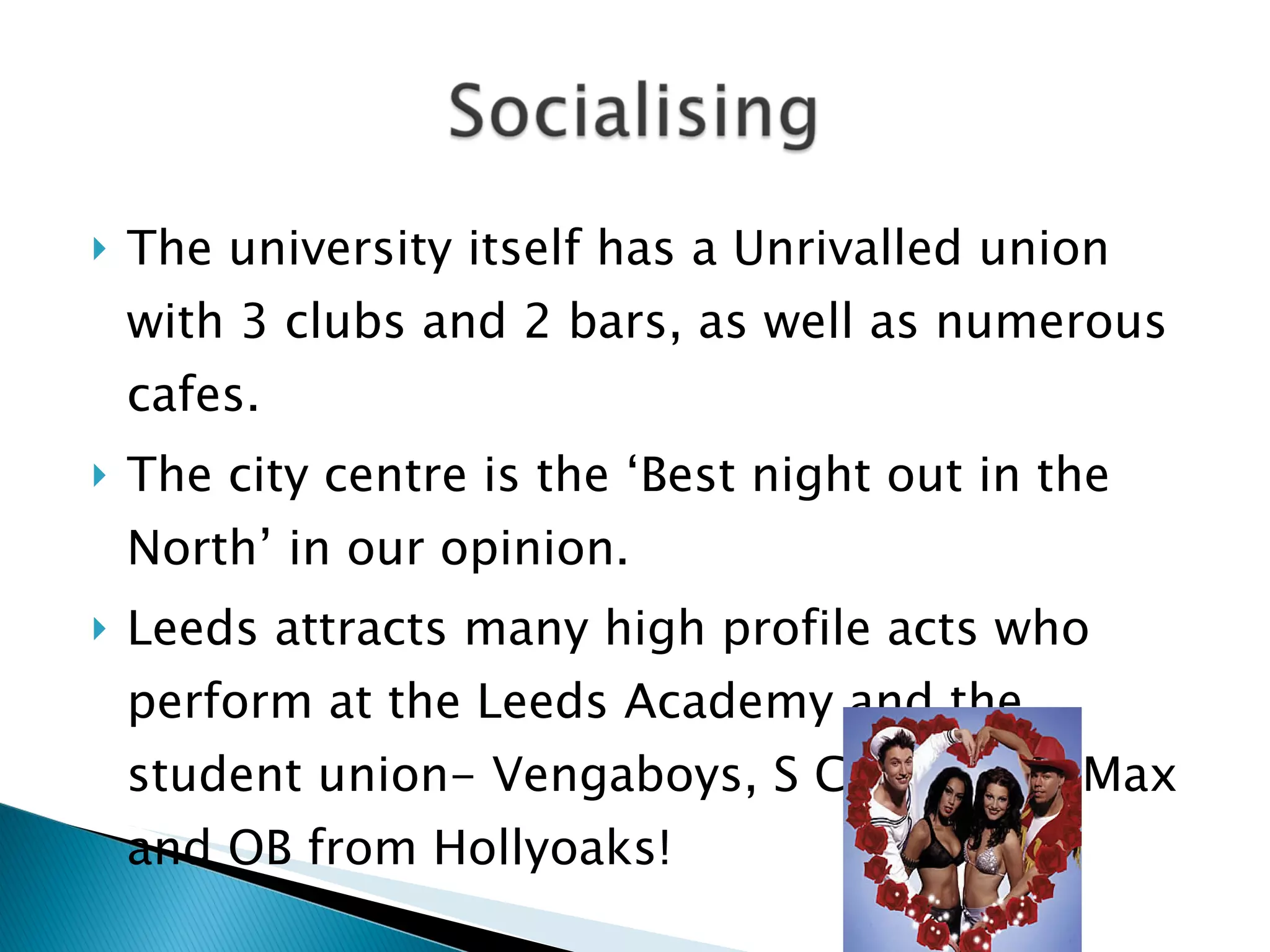 The university itself has a Unrivalled union with 3 clubs and 2 bars, as well as numerous cafes. The city centre is the ‘Best night out in the North’ in our opinion. Leeds attracts many high profile acts who perform at the Leeds Academy and the student union- Vengaboys, S Club 3 and Max and OB from Hollyoaks! 