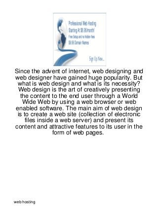 Since the advent of internet, web designing and
web designer have gained huge popularity. But
 what is web design and what is its necessity?
 Web design is the art of creatively presenting
  the content to the end user through a World
   Wide Web by using a web browser or web
enabled software. The main aim of web design
 is to create a web site (collection of electronic
     files inside a web server) and present its
content and attractive features to its user in the
                 form of web pages.




web hosting
 