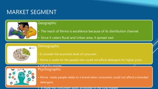 MARKET SEGMENT
Geographic
• The reach of Nirma is excellence because of its distribution channel.
• Since it caters Rural and Urban area, it spread vast.
Demographic
• It consider the economic level of consumer.
• Nirma is made for the people who could not afford detergent for higher price.
• Value for money
Psychographic
• Nirma made people relate to a brand when consumers could not afford a branded
detergent.
 
