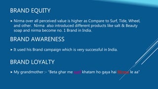 BRAND EQUITY
 Nirma over all perceived value is higher as Compare to Surf, Tide, Wheel,
and other. Nirma also introduced different products like salt & Beauty
soap and nirma become no. 1 Brand in India.
BRAND AWARENESS
 It used his Brand campaign which is very successful in India.
BRAND LOYALTY
 My grandmother :- “Beta ghar me surf khatam ho gaya hai Nirma le aa”
 