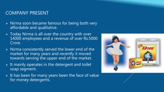 COMPANY PRESENT
 Nirma soon became famous for being both very
affordable and qualitative.
 Today Nirma is all over the country with over
14000 employees and a revenue of over Rs.5000
Crore.
 Nirma consistently served the lower end of the
market for many years and recently it moved
towards serving the upper end of the market.
 It mainly operates in the detergent and toilet
soap segment.
 It has been for many years been the face of value
for money detergents.
 