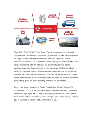 Since 2012, China Foreign Trade Center (Group) implements the strategy of
“E-Commerce” , establishing Canton Fair E-Commerce Co., Ltd., devoting to build
the largest scale E-Commerce platform in China and serve the Chinese
commerce. Canton Fair will realize the historical leap against limitation of time and
space, transforming from an exhibition into an international trade service
synthesis, developing from a biannual on-site transaction Canton Fair into an
electronic commerce platform providing annually comprehensive service for both
suppliers and buyers. At the same time, it promotes the development of Chinese
foreign trade business by over one million trader resource and benefits every zone,
every trading group and every exporting enterprise via the Internet.
As a holding enterprise of China Foreign Trade Center (Group), Canton Fair
E-Commerce Co., Ltd. is the only online trading enterprise operating Canton Fair
service with legal rights. Mr Liu Jianjun, the associate director of China Foreign
Trade Center and vice-president of China Foreign Trade Center (Group), hold the
post of chairman of Canton Fair E-Commerce Co., Ltd.
 